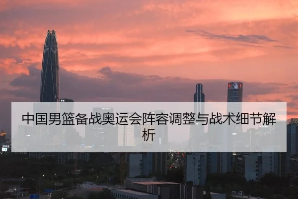 中国男篮备战奥运会阵容调整与战术细节解析